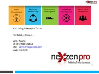 Start Using Nexzenpro Today

For Details, Contact -

Samir Anand
M: +91-9810170858
Mail : samir@nexzenpro.com
Skype : samilpi




                                                         31



                         2012 (c) Copyrights NexZenPro
 
