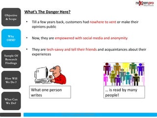What’s The Danger Here?

            •   Till a few years back, customers had nowhere to vent or make their
                opinions public

            •   Now, they are empowered with social media and anonymity

            •   They are tech-savvy and tell their friends and acquaintances about their
Sample Of       experiences
 Research
 Findings




How Will
We Do ?

                What one person                                   … is read by many
                writes                                            people!
What Can
We Do?


                                  2012 (c) Copyrights NexZenPro
 