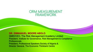 DR. EMMANUEL MOORE ABOLO
GMD/CEO, The Risk Management Academy Limited
President, Institute for Governance, Risk Management & Compliance
Professionals
President, Professional Speakers Society of Nigeria &
Director General, The Economic Thinktank Centre
ORM MEASUREMENT
FRAMEWORK
 
