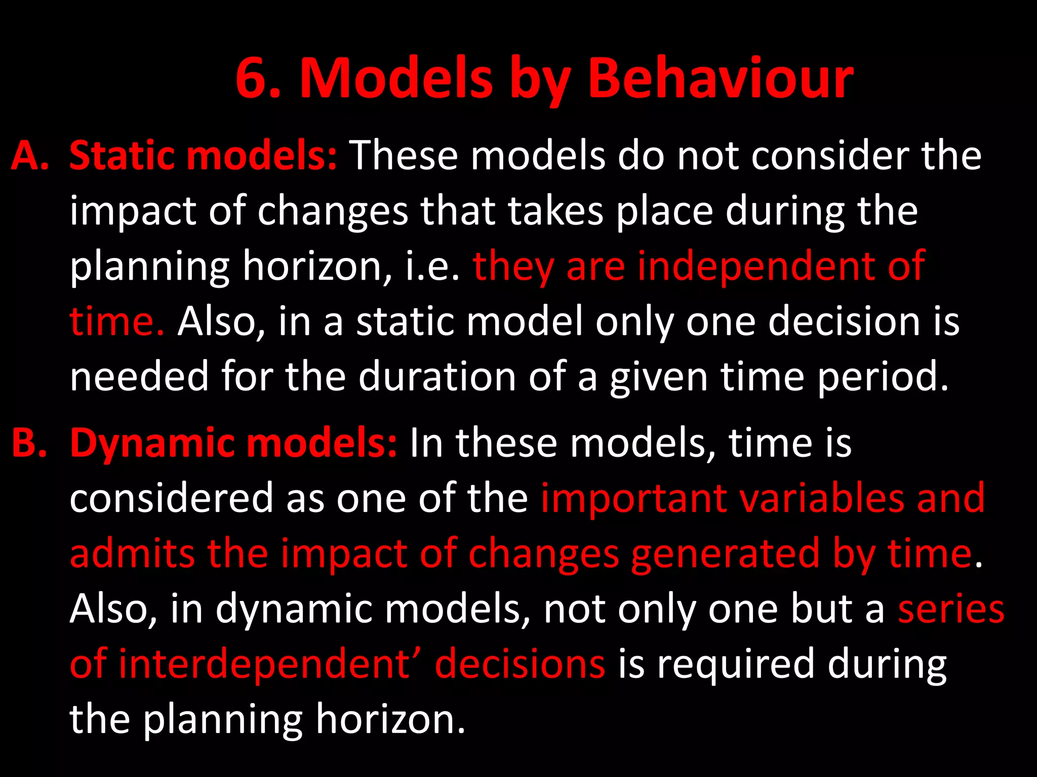 6. Models by Behaviour
A. Static models: These models do not consider the
impact of changes that takes place during the
planning horizon, i.e. they are independent of
time. Also, in a static model only one decision is
needed for the duration of a given time period.
B. Dynamic models: In these models, time is
considered as one of the important variables and
admits the impact of changes generated by time.
Also, in dynamic models, not only one but a series
of interdependent’ decisions is required during
the planning horizon.
 