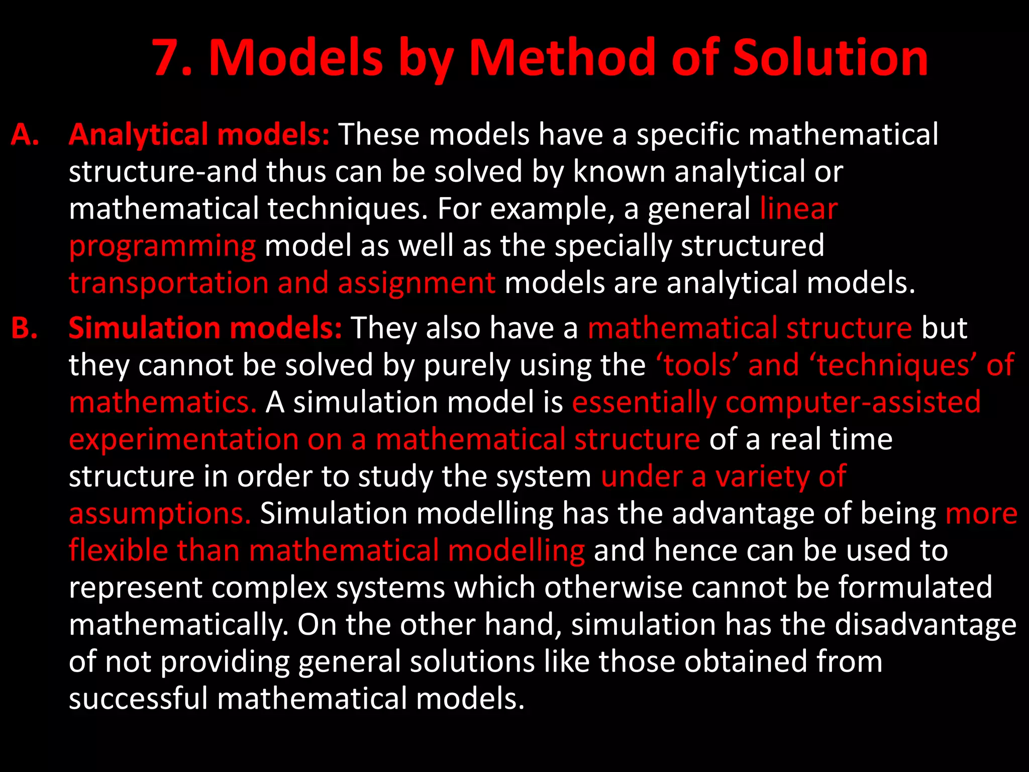 7. Models by Method of Solution
A. Analytical models: These models have a specific mathematical
structure-and thus can be solved by known analytical or
mathematical techniques. For example, a general linear
programming model as well as the specially structured
transportation and assignment models are analytical models.
B. Simulation models: They also have a mathematical structure but
they cannot be solved by purely using the ‘tools’ and ‘techniques’ of
mathematics. A simulation model is essentially computer-assisted
experimentation on a mathematical structure of a real time
structure in order to study the system under a variety of
assumptions. Simulation modelling has the advantage of being more
flexible than mathematical modelling and hence can be used to
represent complex systems which otherwise cannot be formulated
mathematically. On the other hand, simulation has the disadvantage
of not providing general solutions like those obtained from
successful mathematical models.
 