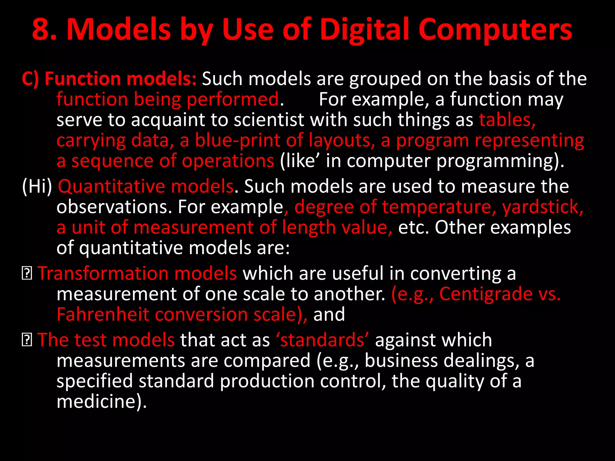8. Models by Use of Digital Computers
C) Function models: Such models are grouped on the basis of the
function being performed. For example, a function may
serve to acquaint to scientist with such things as tables,
carrying data, a blue-print of layouts, a program representing
a sequence of operations (like’ in computer programming).
(Hi) Quantitative models. Such models are used to measure the
observations. For example, degree of temperature, yardstick,
a unit of measurement of length value, etc. Other examples
of quantitative models are:
Transformation models which are useful in converting a
measurement of one scale to another. (e.g., Centigrade vs.
Fahrenheit conversion scale), and
The test models that act as ‘standards’ against which
measurements are compared (e.g., business dealings, a
specified standard production control, the quality of a
medicine).
 