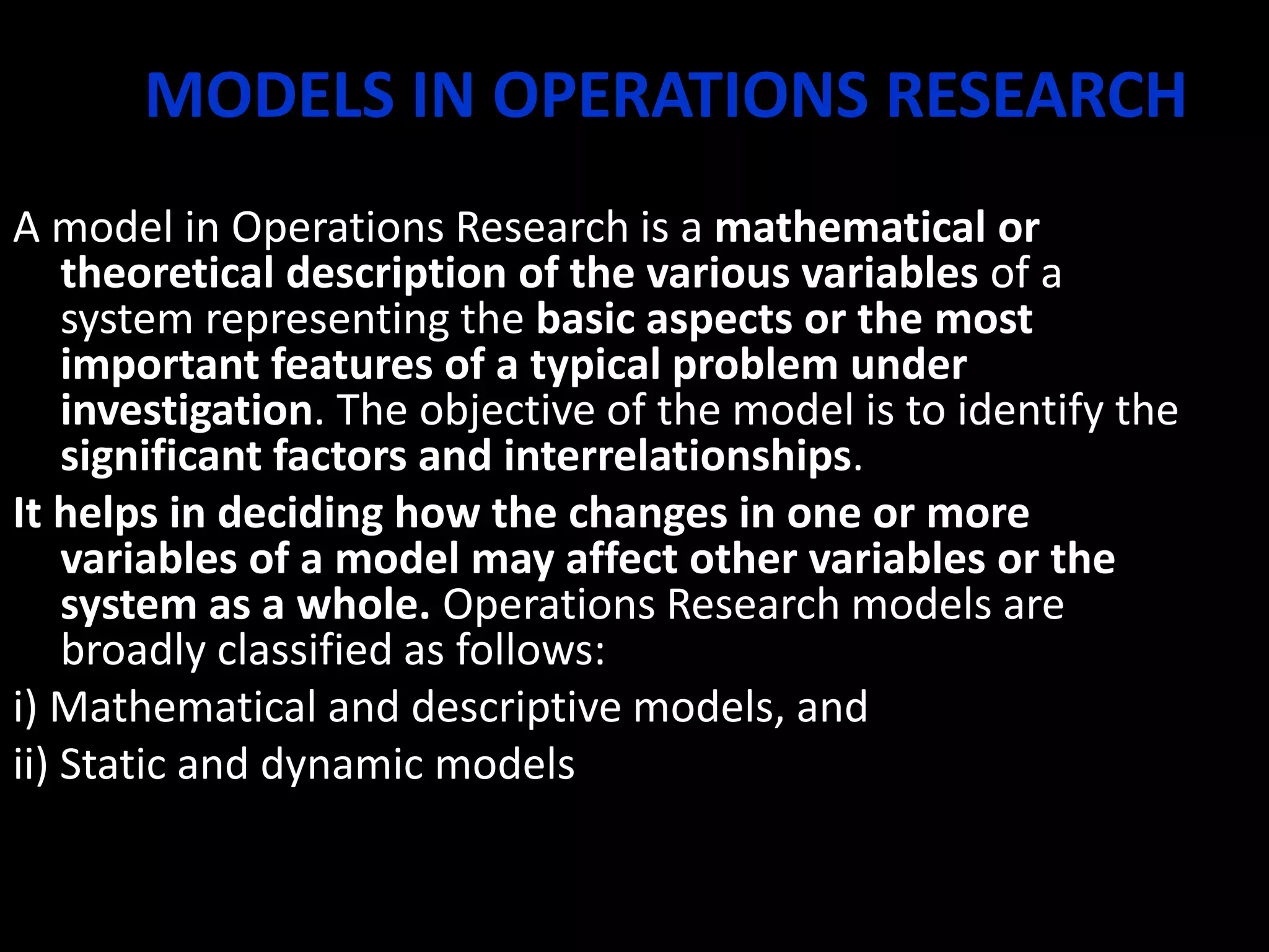 MODELS IN OPERATIONS RESEARCH
A model in Operations Research is a mathematical or
theoretical description of the various variables of a
system representing the basic aspects or the most
important features of a typical problem under
investigation. The objective of the model is to identify the
significant factors and interrelationships.
It helps in deciding how the changes in one or more
variables of a model may affect other variables or the
system as a whole. Operations Research models are
broadly classified as follows:
i) Mathematical and descriptive models, and
ii) Static and dynamic models
 