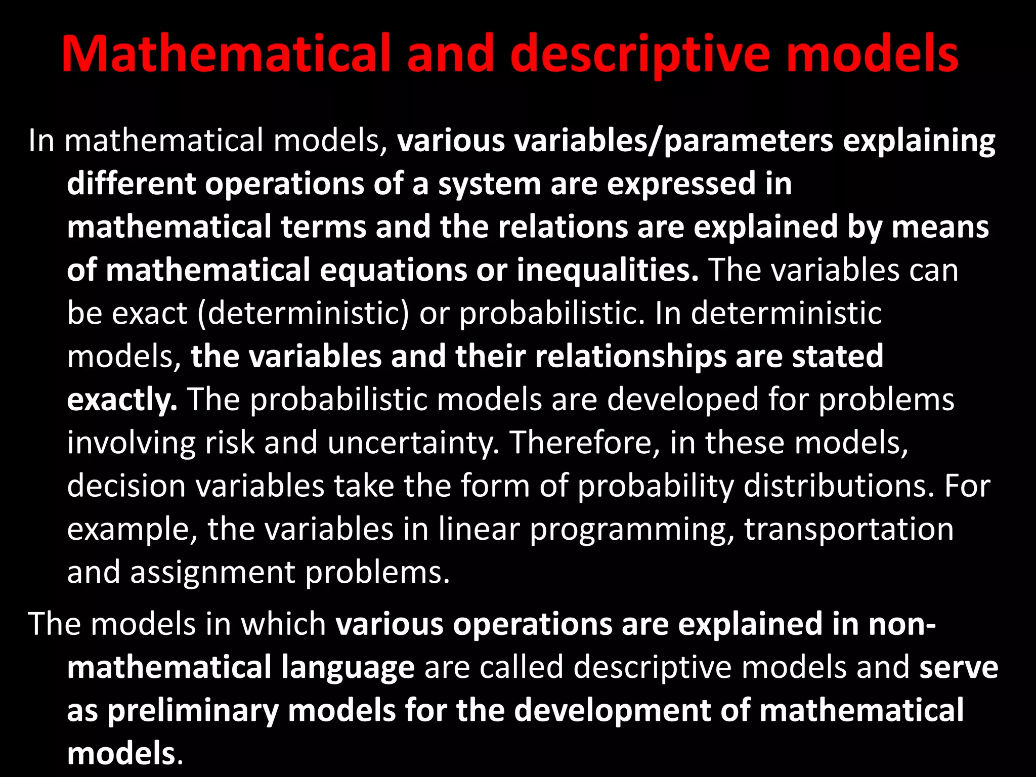 Mathematical and descriptive models
In mathematical models, various variables/parameters explaining
different operations of a system are expressed in
mathematical terms and the relations are explained by means
of mathematical equations or inequalities. The variables can
be exact (deterministic) or probabilistic. In deterministic
models, the variables and their relationships are stated
exactly. The probabilistic models are developed for problems
involving risk and uncertainty. Therefore, in these models,
decision variables take the form of probability distributions. For
example, the variables in linear programming, transportation
and assignment problems.
The models in which various operations are explained in non-
mathematical language are called descriptive models and serve
as preliminary models for the development of mathematical
models.
 