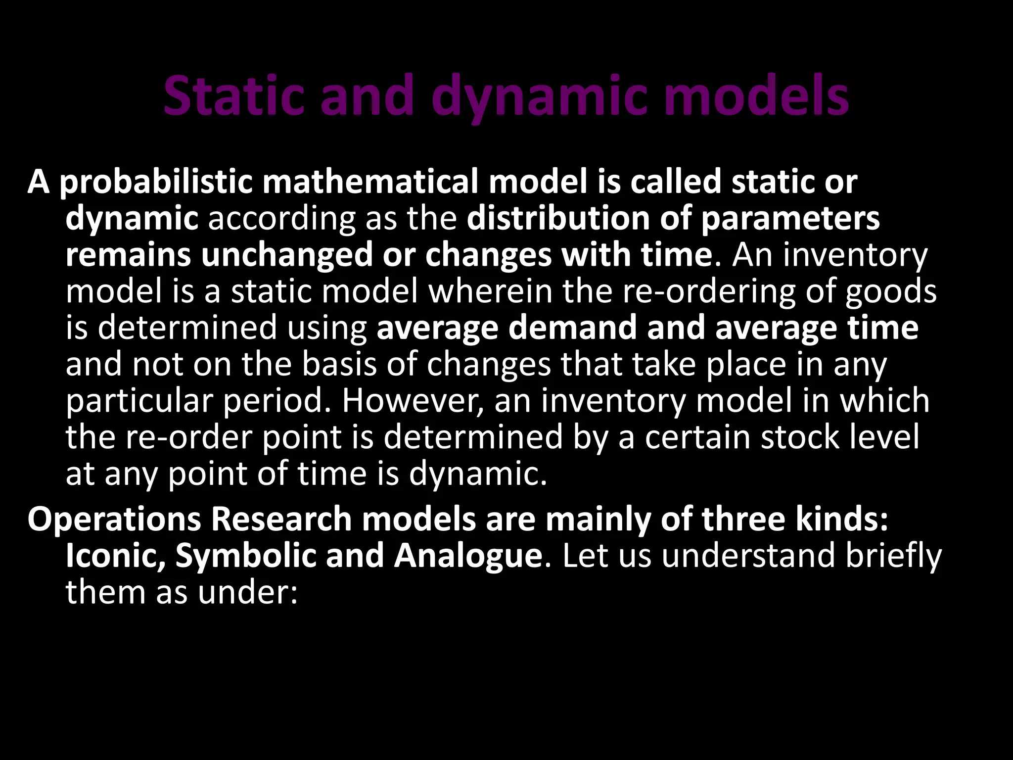 Static and dynamic models
A probabilistic mathematical model is called static or
dynamic according as the distribution of parameters
remains unchanged or changes with time. An inventory
model is a static model wherein the re-ordering of goods
is determined using average demand and average time
and not on the basis of changes that take place in any
particular period. However, an inventory model in which
the re-order point is determined by a certain stock level
at any point of time is dynamic.
Operations Research models are mainly of three kinds:
Iconic, Symbolic and Analogue. Let us understand briefly
them as under:
 