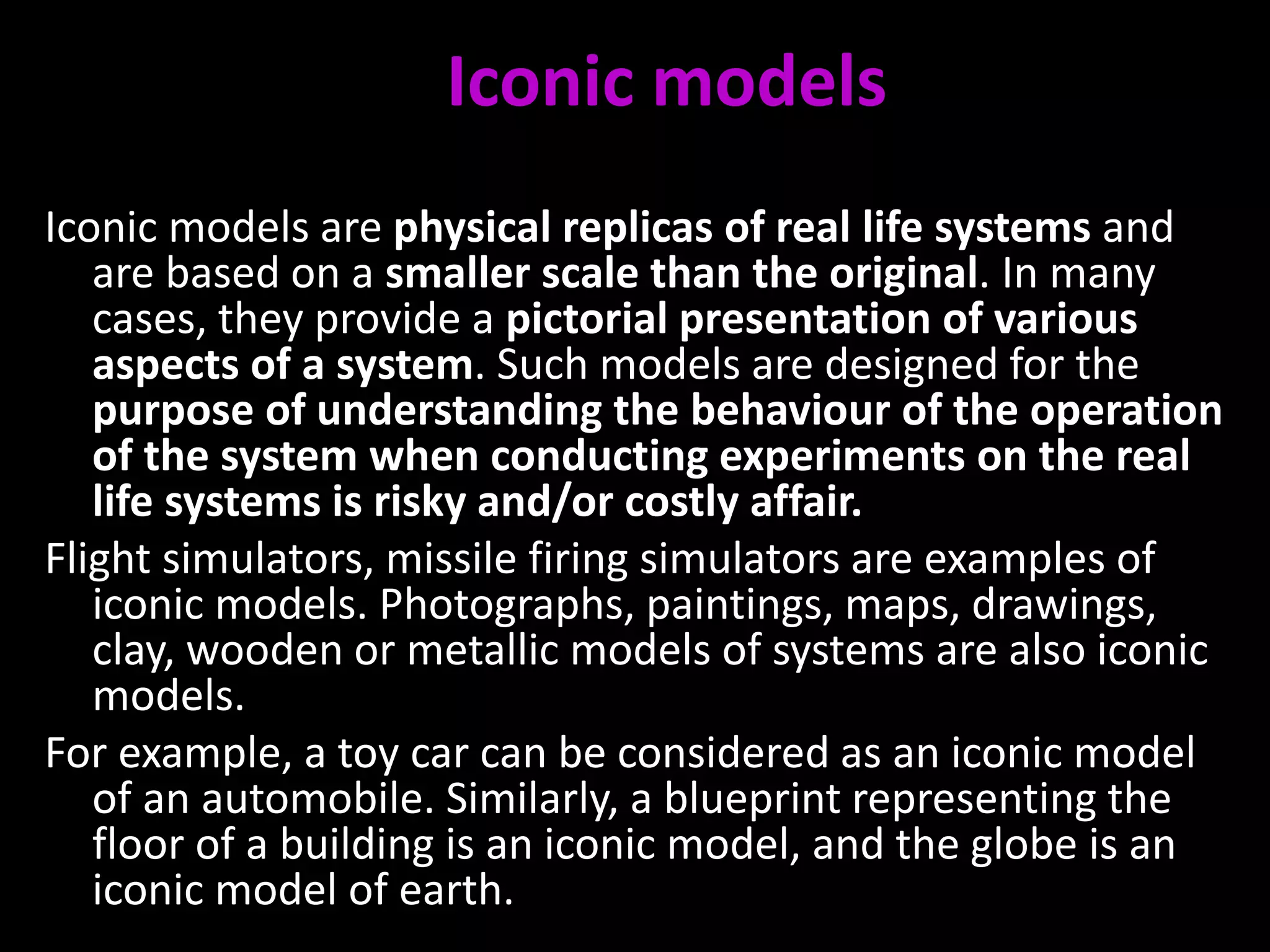 Iconic models
Iconic models are physical replicas of real life systems and
are based on a smaller scale than the original. In many
cases, they provide a pictorial presentation of various
aspects of a system. Such models are designed for the
purpose of understanding the behaviour of the operation
of the system when conducting experiments on the real
life systems is risky and/or costly affair.
Flight simulators, missile firing simulators are examples of
iconic models. Photographs, paintings, maps, drawings,
clay, wooden or metallic models of systems are also iconic
models.
For example, a toy car can be considered as an iconic model
of an automobile. Similarly, a blueprint representing the
floor of a building is an iconic model, and the globe is an
iconic model of earth.
 