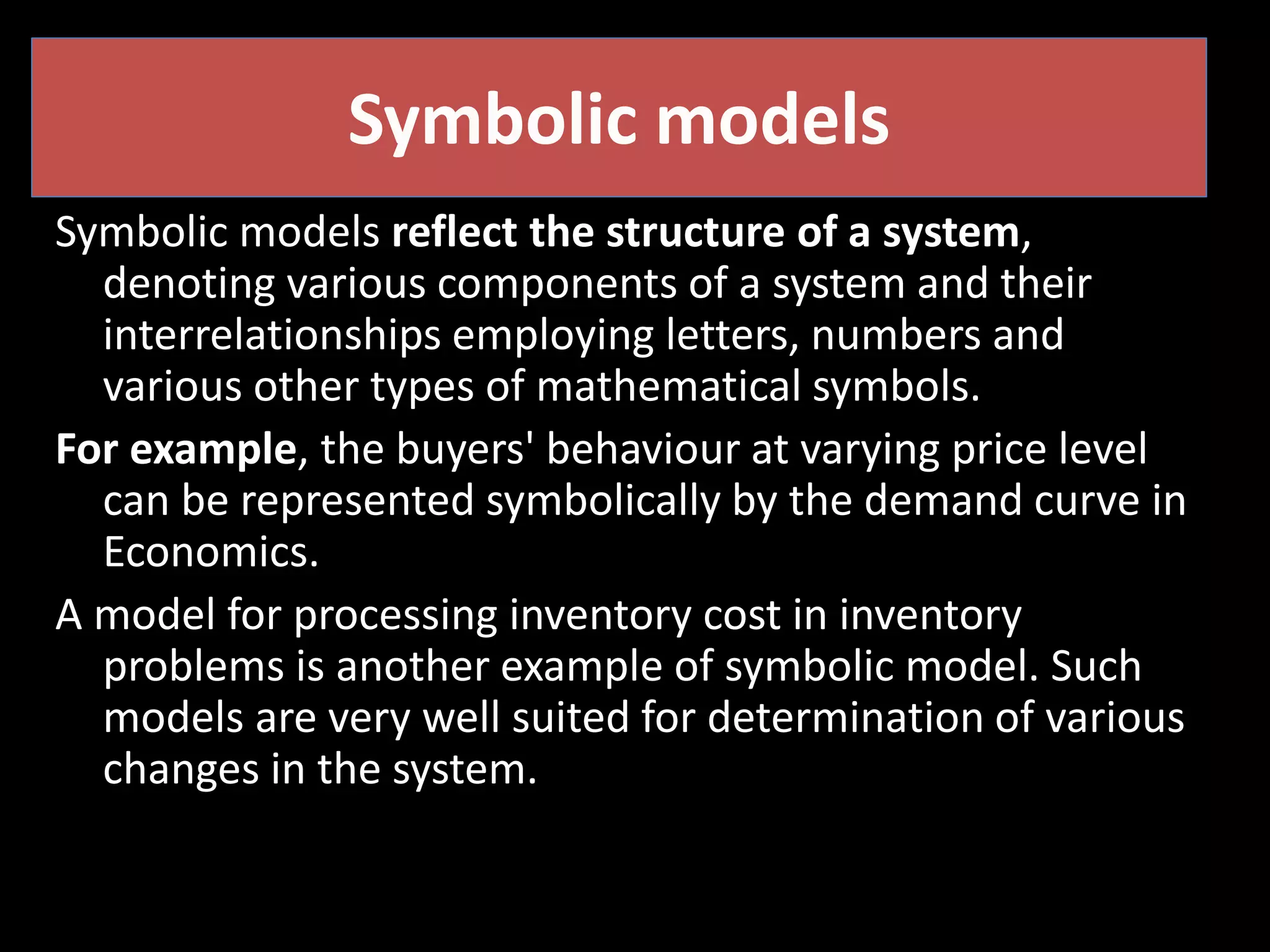 Symbolic models
Symbolic models reflect the structure of a system,
denoting various components of a system and their
interrelationships employing letters, numbers and
various other types of mathematical symbols.
For example, the buyers' behaviour at varying price level
can be represented symbolically by the demand curve in
Economics.
A model for processing inventory cost in inventory
problems is another example of symbolic model. Such
models are very well suited for determination of various
changes in the system.
 