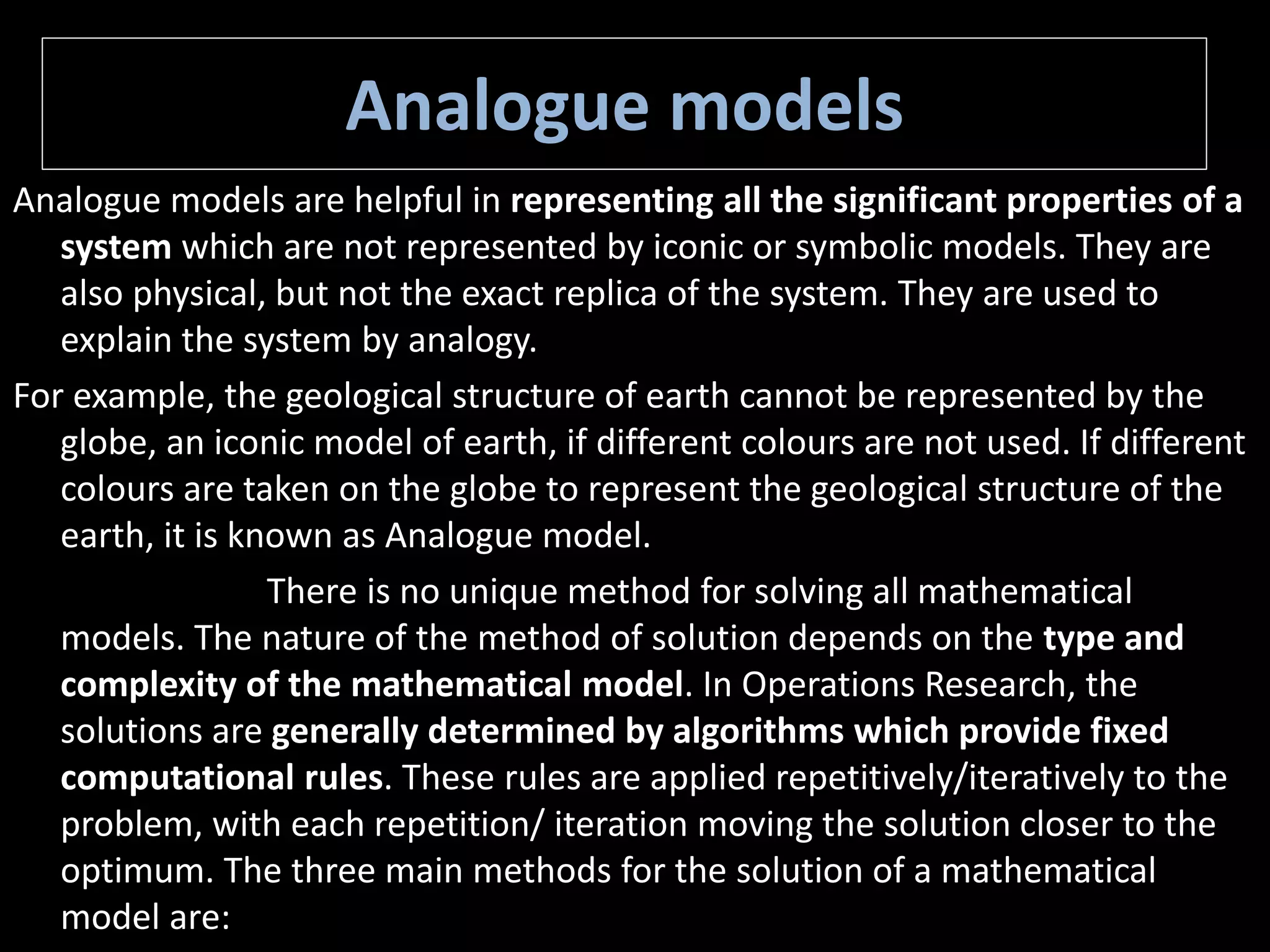 Analogue models
Analogue models are helpful in representing all the significant properties of a
system which are not represented by iconic or symbolic models. They are
also physical, but not the exact replica of the system. They are used to
explain the system by analogy.
For example, the geological structure of earth cannot be represented by the
globe, an iconic model of earth, if different colours are not used. If different
colours are taken on the globe to represent the geological structure of the
earth, it is known as Analogue model.
There is no unique method for solving all mathematical
models. The nature of the method of solution depends on the type and
complexity of the mathematical model. In Operations Research, the
solutions are generally determined by algorithms which provide fixed
computational rules. These rules are applied repetitively/iteratively to the
problem, with each repetition/ iteration moving the solution closer to the
optimum. The three main methods for the solution of a mathematical
model are:
 