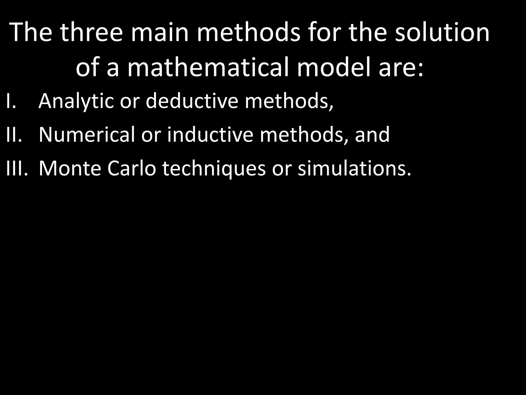 The three main methods for the solution
of a mathematical model are:
I. Analytic or deductive methods,
II. Numerical or inductive methods, and
III. Monte Carlo techniques or simulations.
 