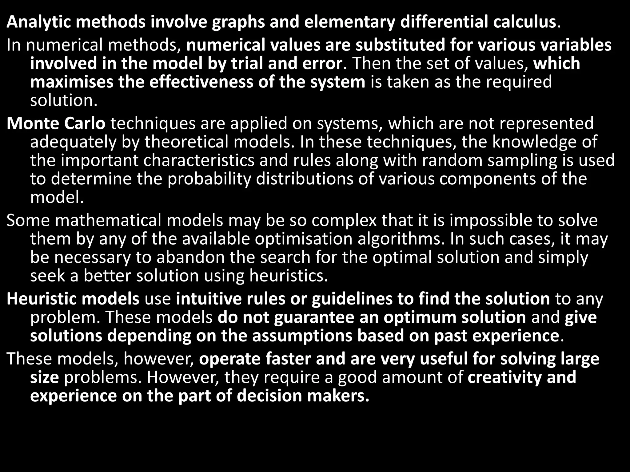Analytic methods involve graphs and elementary differential calculus.
In numerical methods, numerical values are substituted for various variables
involved in the model by trial and error. Then the set of values, which
maximises the effectiveness of the system is taken as the required
solution.
Monte Carlo techniques are applied on systems, which are not represented
adequately by theoretical models. In these techniques, the knowledge of
the important characteristics and rules along with random sampling is used
to determine the probability distributions of various components of the
model.
Some mathematical models may be so complex that it is impossible to solve
them by any of the available optimisation algorithms. In such cases, it may
be necessary to abandon the search for the optimal solution and simply
seek a better solution using heuristics.
Heuristic models use intuitive rules or guidelines to find the solution to any
problem. These models do not guarantee an optimum solution and give
solutions depending on the assumptions based on past experience.
These models, however, operate faster and are very useful for solving large
size problems. However, they require a good amount of creativity and
experience on the part of decision makers.
 