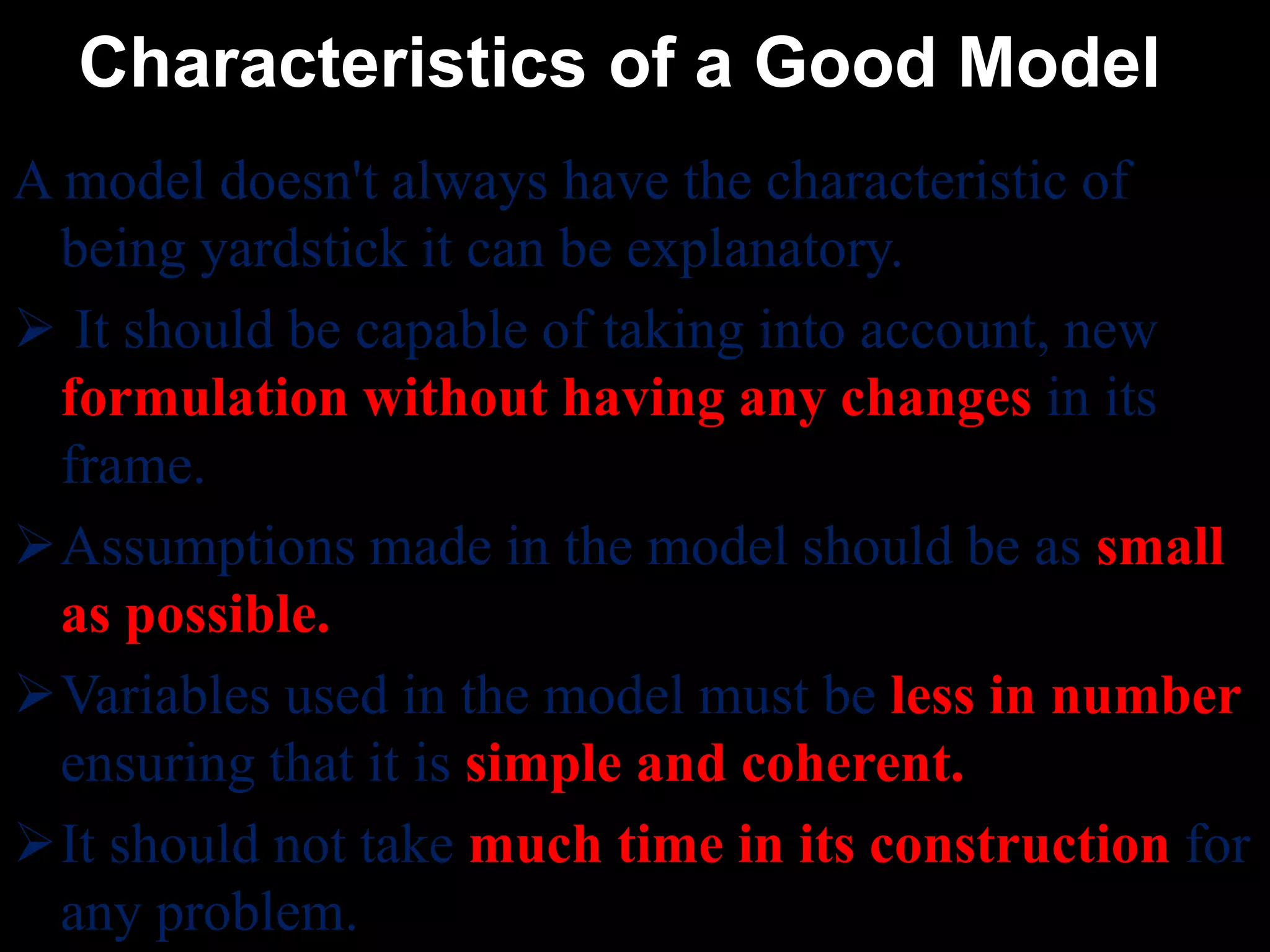 Characteristics of a Good Model
A model doesn't always have the characteristic of
being yardstick it can be explanatory.
 It should be capable of taking into account, new
formulation without having any changes in its
frame.
Assumptions made in the model should be as small
as possible.
Variables used in the model must be less in number
ensuring that it is simple and coherent.
It should not take much time in its construction for
any problem.
 