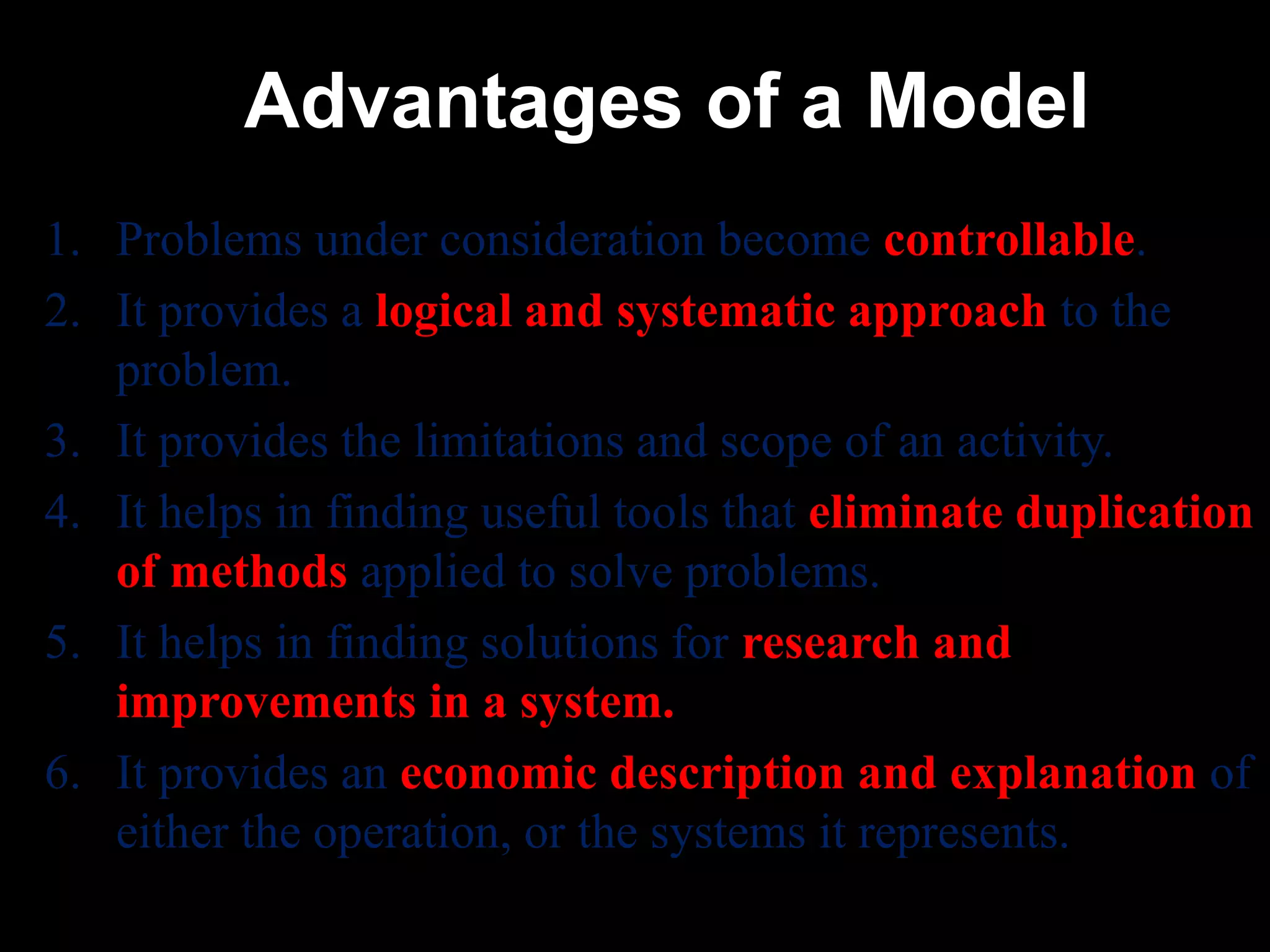 Advantages of a Model
1. Problems under consideration become controllable.
2. It provides a logical and systematic approach to the
problem.
3. It provides the limitations and scope of an activity.
4. It helps in finding useful tools that eliminate duplication
of methods applied to solve problems.
5. It helps in finding solutions for research and
improvements in a system.
6. It provides an economic description and explanation of
either the operation, or the systems it represents.
 