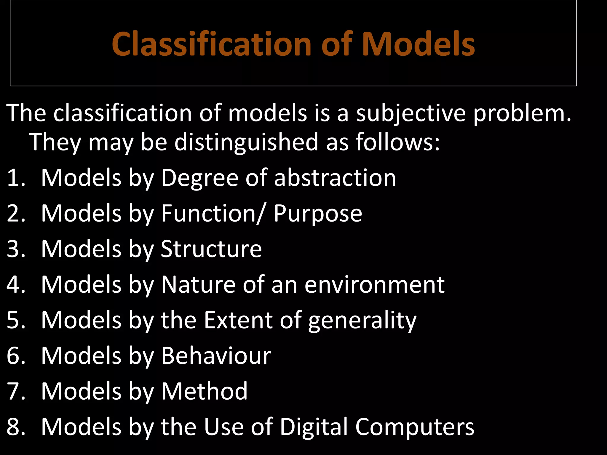 Classification of Models
The classification of models is a subjective problem.
They may be distinguished as follows:
1. Models by Degree of abstraction
2. Models by Function/ Purpose
3. Models by Structure
4. Models by Nature of an environment
5. Models by the Extent of generality
6. Models by Behaviour
7. Models by Method
8. Models by the Use of Digital Computers
 