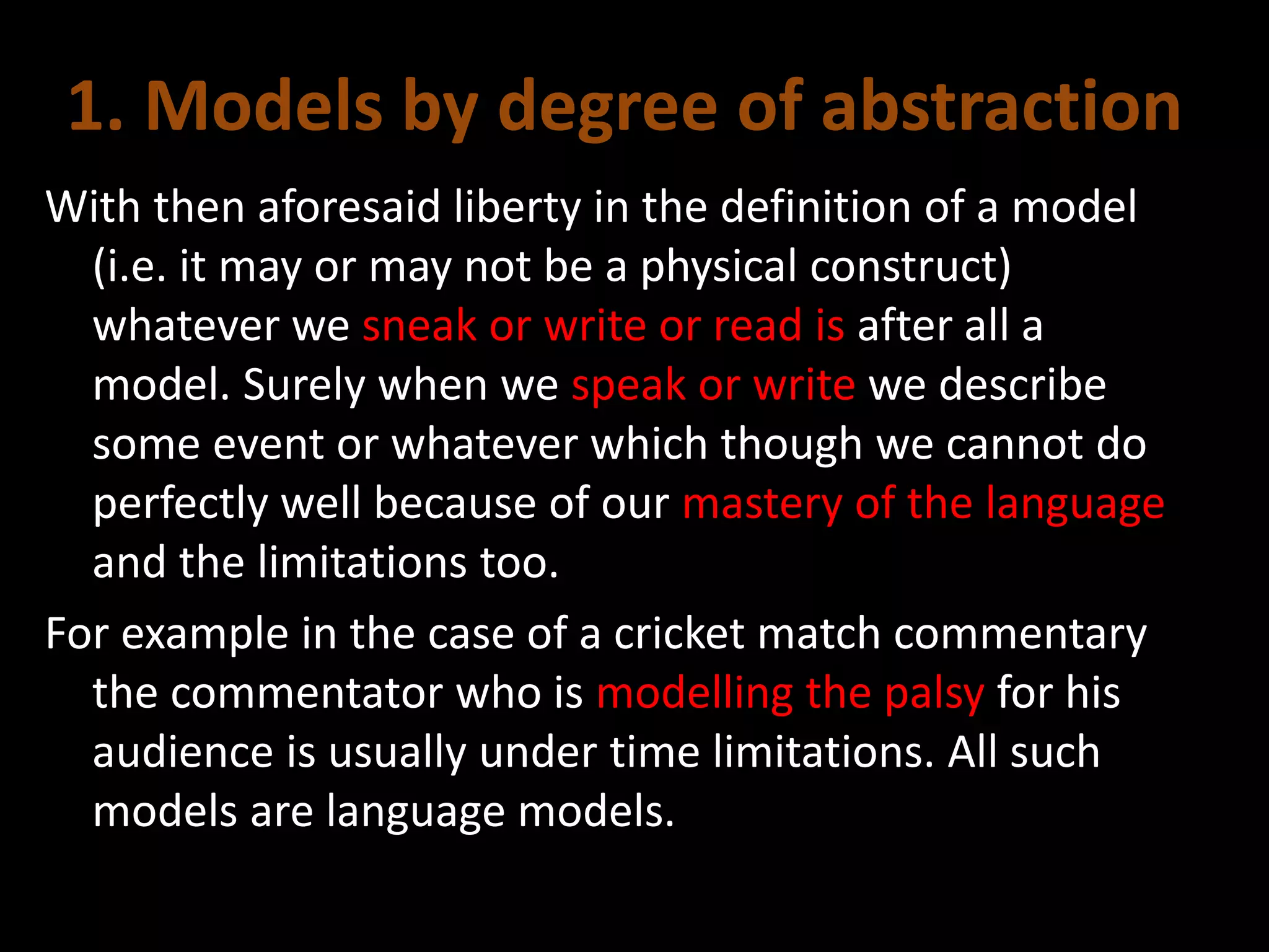 1. Models by degree of abstraction
With then aforesaid liberty in the definition of a model
(i.e. it may or may not be a physical construct)
whatever we sneak or write or read is after all a
model. Surely when we speak or write we describe
some event or whatever which though we cannot do
perfectly well because of our mastery of the language
and the limitations too.
For example in the case of a cricket match commentary
the commentator who is modelling the palsy for his
audience is usually under time limitations. All such
models are language models.
 