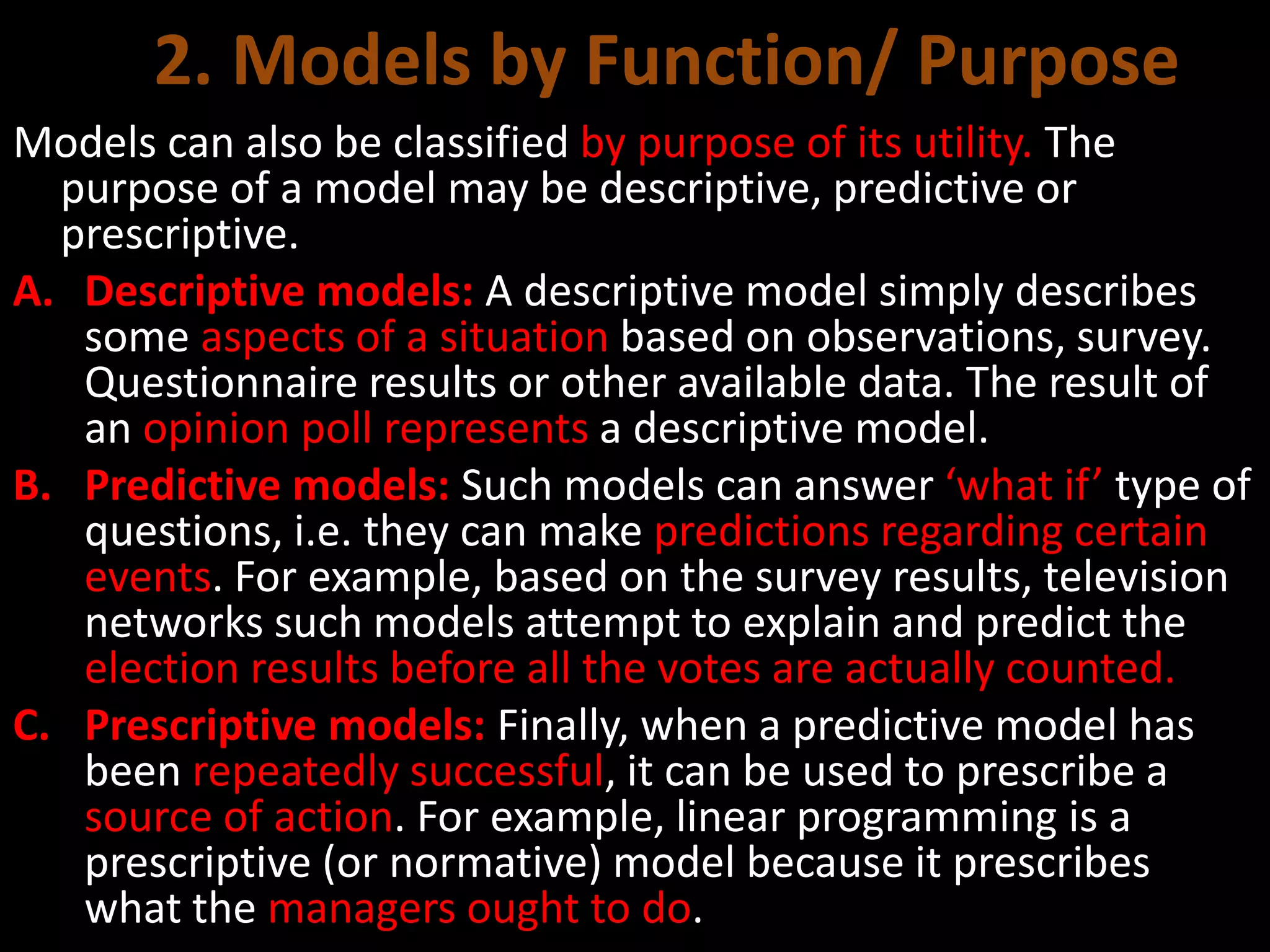 2. Models by Function/ Purpose
Models can also be classified by purpose of its utility. The
purpose of a model may be descriptive, predictive or
prescriptive.
A. Descriptive models: A descriptive model simply describes
some aspects of a situation based on observations, survey.
Questionnaire results or other available data. The result of
an opinion poll represents a descriptive model.
B. Predictive models: Such models can answer ‘what if’ type of
questions, i.e. they can make predictions regarding certain
events. For example, based on the survey results, television
networks such models attempt to explain and predict the
election results before all the votes are actually counted.
C. Prescriptive models: Finally, when a predictive model has
been repeatedly successful, it can be used to prescribe a
source of action. For example, linear programming is a
prescriptive (or normative) model because it prescribes
what the managers ought to do.
 