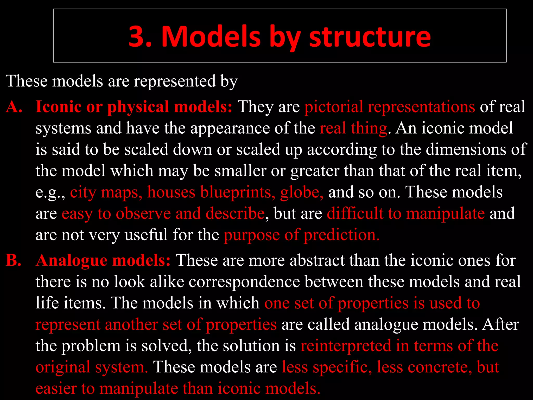 3. Models by structure
These models are represented by
A. Iconic or physical models: They are pictorial representations of real
systems and have the appearance of the real thing. An iconic model
is said to be scaled down or scaled up according to the dimensions of
the model which may be smaller or greater than that of the real item,
e.g., city maps, houses blueprints, globe, and so on. These models
are easy to observe and describe, but are difficult to manipulate and
are not very useful for the purpose of prediction.
B. Analogue models: These are more abstract than the iconic ones for
there is no look alike correspondence between these models and real
life items. The models in which one set of properties is used to
represent another set of properties are called analogue models. After
the problem is solved, the solution is reinterpreted in terms of the
original system. These models are less specific, less concrete, but
easier to manipulate than iconic models.
 