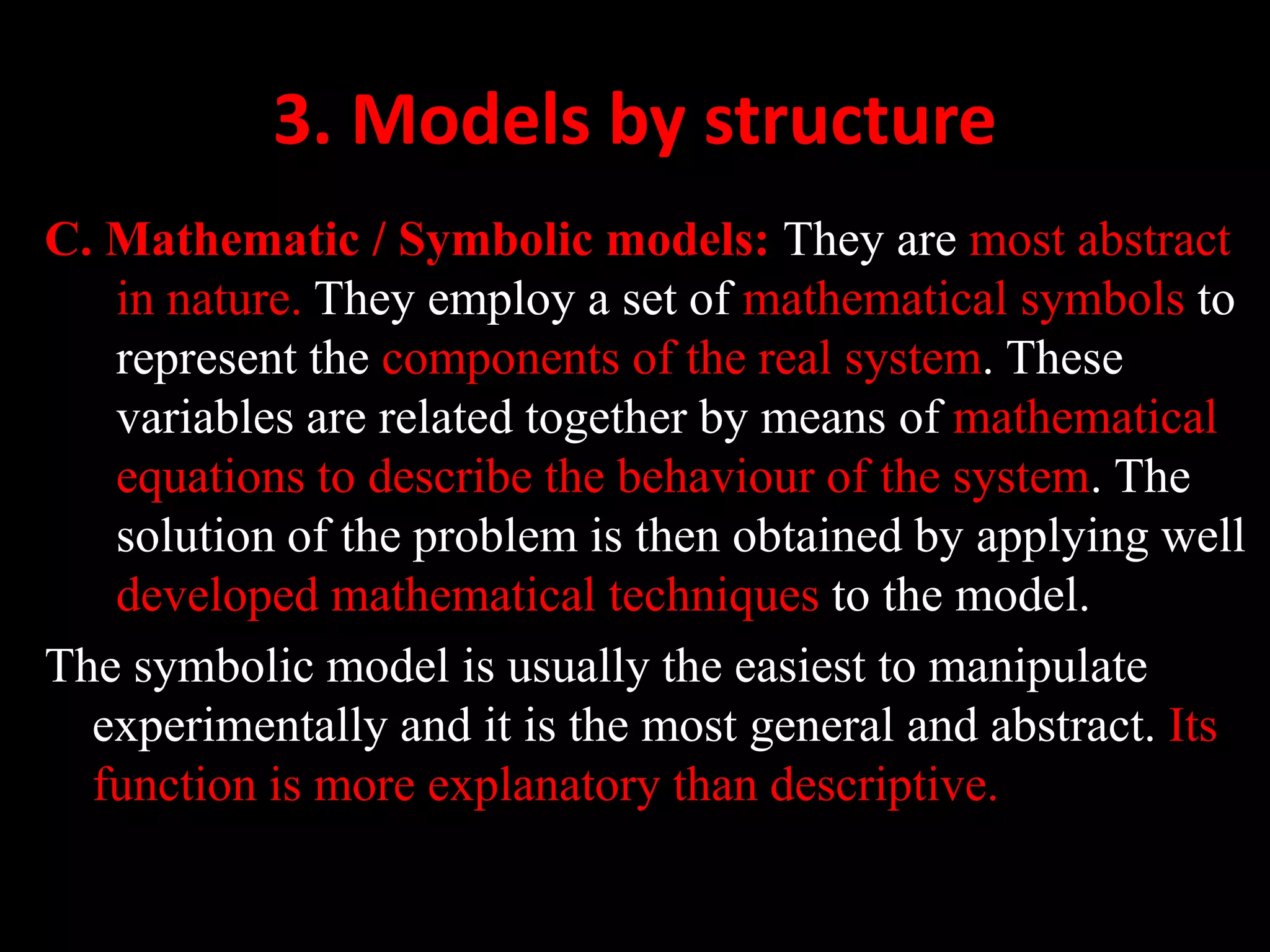 3. Models by structure
C. Mathematic / Symbolic models: They are most abstract
in nature. They employ a set of mathematical symbols to
represent the components of the real system. These
variables are related together by means of mathematical
equations to describe the behaviour of the system. The
solution of the problem is then obtained by applying well
developed mathematical techniques to the model.
The symbolic model is usually the easiest to manipulate
experimentally and it is the most general and abstract. Its
function is more explanatory than descriptive.
 