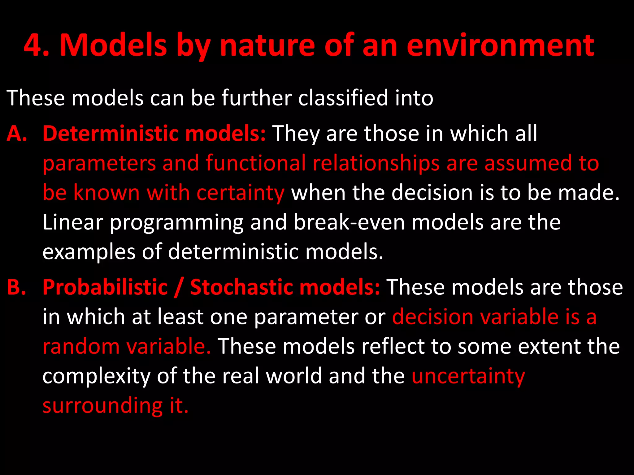 4. Models by nature of an environment
These models can be further classified into
A. Deterministic models: They are those in which all
parameters and functional relationships are assumed to
be known with certainty when the decision is to be made.
Linear programming and break-even models are the
examples of deterministic models.
B. Probabilistic / Stochastic models: These models are those
in which at least one parameter or decision variable is a
random variable. These models reflect to some extent the
complexity of the real world and the uncertainty
surrounding it.
 