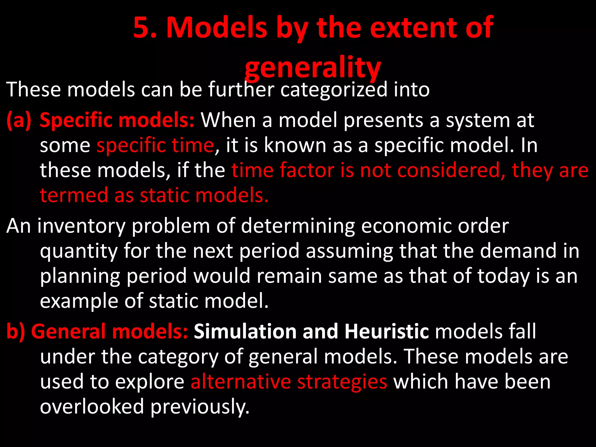 5. Models by the extent of
generality
These models can be further categorized into
(a) Specific models: When a model presents a system at
some specific time, it is known as a specific model. In
these models, if the time factor is not considered, they are
termed as static models.
An inventory problem of determining economic order
quantity for the next period assuming that the demand in
planning period would remain same as that of today is an
example of static model.
b) General models: Simulation and Heuristic models fall
under the category of general models. These models are
used to explore alternative strategies which have been
overlooked previously.
 
