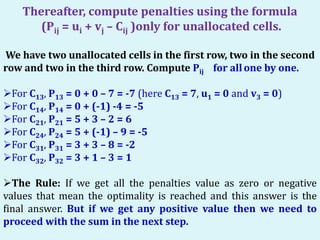 Thereafter, compute penalties using the formula
(Pij = ui + vj – Cij )only for unallocated cells.
We have two unallocated cells in the first row, two in the second
row and two in the third row. Compute Pij for allone by one.
For C13, P13 = 0 + 0 – 7 = -7 (here C13 = 7, u1 = 0 and v3 = 0)
For C14, P14 = 0 + (-1) -4 = -5
For C21, P21 = 5 + 3 – 2 = 6
For C24, P24 = 5 + (-1) – 9 = -5
For C31, P31 = 3 + 3 – 8 = -2
For C32, P32 = 3 + 1 – 3 = 1
The Rule: If we get all the penalties value as zero or negative
values that mean the optimality is reached and this answer is the
final answer. But if we get any positive value then we need to
proceed with the sum in the next step.
 