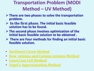 Transportation Problem (MODI
Method – UV Method)
 There are two phases to solve the transportation
problem.
 In the first phase. The initial basic feasible
solution has to be found.
 The second phase involves optimization of the
initial basic feasible solution to be obtained .
 There are Four methods for finding an initial basic
feasible solution.
• Northwest Corner Method
• Row minima and Column minima Method
• Least Cost Cell Method
• Vogel’s Approximation Method
 