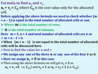 Formula to find ui and vj,
ui + vj = Cij where Cij is the cost value only for the allocated
cell.
Before applying the above formula we need to check whether (m
+ n – 1) is equal to the total number of allocated cells or not.
 Where m is the total number of rows,
 n is the total number of columns.
Here m = 3, n = 4 and total number of allocated cells are 6 so
 m + n – 1 = 6.
When (m + n – 1) is not equal to the total number of allocated
cells will be discussed here.
Now to find the value for u and v
We assign any one of the three u or any one of the four v as 0.
Here we assign u1 = 0 in this case.
Then using the above formula we will get v1 = 3 as
u1 + v1 =3 i.e. C11) and v2 = 1 as u1 + v2 = 1 (i.e. C12).
 
