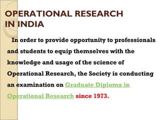 OPERATIONAL RESEARCH
IN INDIA
In order to provide opportunity to professionals
and students to equip themselves with the
knowledge and usage of the science of
Operational Research, the Society is conducting
an examination on Graduate Diploma in
Operational Research since 1973.
 