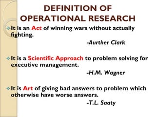 DEFINITION OF
OPERATIONAL RESEARCH
It is an Act of winning wars without actually
fighting.
-Aurther Clark
It is a Scientific Approach to problem solving for
executive management.
-H.M. Wagner
It is Art of giving bad answers to problem which
otherwise have worse answers.
-T.L. Saaty
 
