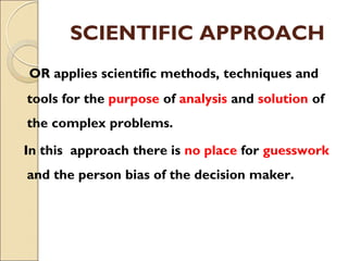 SCIENTIFIC APPROACH
OR applies scientific methods, techniques and
tools for the purpose of analysis and solution of
the complex problems.
In this approach there is no place for guesswork
and the person bias of the decision maker.
 