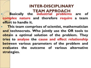 INTER-DISCIPLINARY
TEAM APPROACH
 Basically the industrial problems are of
complex nature and therefore require a team
effort to handle it.
 This team comprises of scientist, mathematician
and technocrats. Who jointly use the OR tools to
obtain a optimal solution of the problem. They
tries to analyse the cause and effect relationship
between various parameters of the problem and
evaluates the outcome of various alternative
strategies.
 