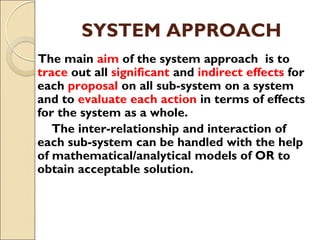 SYSTEM APPROACH
The main aim of the system approach is to
trace out all significant and indirect effects for
each proposal on all sub-system on a system
and to evaluate each action in terms of effects
for the system as a whole.
The inter-relationship and interaction of
each sub-system can be handled with the help
of mathematical/analytical models of OR to
obtain acceptable solution.
 