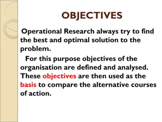 OBJECTIVES
Operational Research always try to find
the best and optimal solution to the
problem.
For this purpose objectives of the
organisation are defined and analysed.
These objectives are then used as the
basis to compare the alternative courses
of action.
 