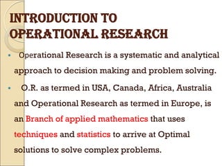 INTRODUCTION TO
OPERATIONAL RESEARCH
 Operational Research is a systematic and analytical
approach to decision making and problem solving.
 O.R. as termed in USA, Canada, Africa, Australia
and Operational Research as termed in Europe, is
an Branch of applied mathematics that uses
techniques and statistics to arrive at Optimal
solutions to solve complex problems.
 