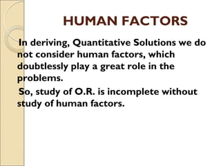 HUMAN FACTORS
In deriving, Quantitative Solutions we do
not consider human factors, which
doubtlessly play a great role in the
problems.
So, study of O.R. is incomplete without
study of human factors.
 
