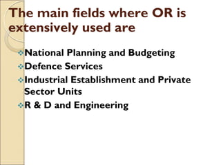 The main fields where OR is
extensively used are
National Planning and Budgeting
Defence Services
Industrial Establishment and Private
Sector Units
R & D and Engineering
 