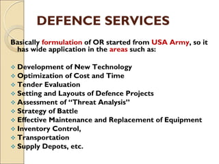 DEFENCE SERVICES
Basically formulation of OR started from USA Army, so it
has wide application in the areas such as:
 Development of New Technology
 Optimization of Cost and Time
 Tender Evaluation
 Setting and Layouts of Defence Projects
 Assessment of “Threat Analysis”
 Strategy of Battle
 Effective Maintenance and Replacement of Equipment
 Inventory Control,
 Transportation
 Supply Depots, etc.
 