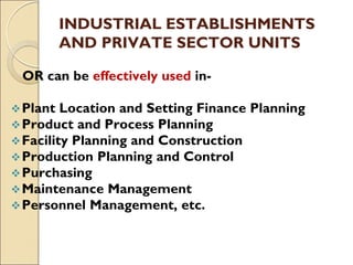 INDUSTRIAL ESTABLISHMENTS
AND PRIVATE SECTOR UNITS
OR can be effectively used in-
Plant Location and Setting Finance Planning
Product and Process Planning
Facility Planning and Construction
Production Planning and Control
Purchasing
Maintenance Management
Personnel Management, etc.
 