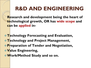 R&D AND ENGINEERING
Research and development being the heart of
technological growth, OR has wide scope and
can be applied in-
Technology Forecasting and Evaluation,
Technology and Project Management,
Preparation of Tender and Negotiation,
Value Engineering,
Work/Method Study and so on.
 