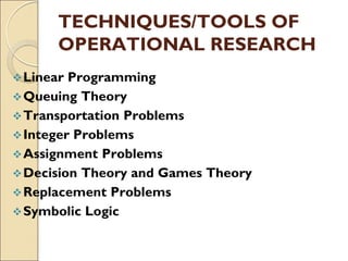 TECHNIQUES/TOOLS OF
OPERATIONAL RESEARCH
Linear Programming
Queuing Theory
Transportation Problems
Integer Problems
Assignment Problems
Decision Theory and Games Theory
Replacement Problems
Symbolic Logic
 