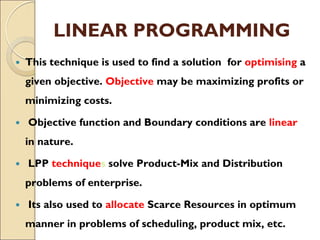 LINEAR PROGRAMMING
 This technique is used to find a solution for optimising a
given objective. Objective may be maximizing profits or
minimizing costs.
 Objective function and Boundary conditions are linear
in nature.
 LPP techniques solve Product-Mix and Distribution
problems of enterprise.
 Its also used to allocate Scarce Resources in optimum
manner in problems of scheduling, product mix, etc.
 