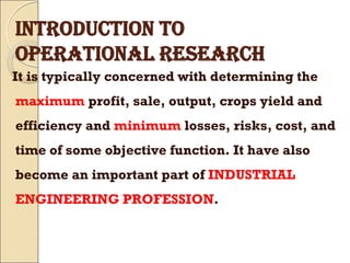 INTRODUCTION TO
OPERATIONAL RESEARCH
It is typically concerned with determining the
maximum profit, sale, output, crops yield and
efficiency and minimum losses, risks, cost, and
time of some objective function. It have also
become an important part of INDUSTRIAL
ENGINEERING PROFESSION.
 