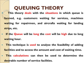 QUEUING THEORY
 This theory deals with the situations in which queue is
formed, e.g. customers waiting for services, machines
waiting for repairmen, and aircrafts waiting for landing
strips, etc.
 If the Queue will be long the cost will be high due to long
waiting hour.
 This technique is used to analyse the feasibility of adding
facilities and to access the amount and cost of waiting time.
 This calculations can then be used to determine the
desirable number of service facilities.
 
