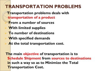 TRANSPORTATION PROBLEMS
Transportation problems deals with
transportation of a product
 From a number of sources
 With limited supplies
 To number of destinations
 With specified demands
 At the total transportation cost.
The main objective of transportation is to
Schedule Shipment from sources to destinations
in such a way so as to Minimize the Total
Transportation Cost.
 