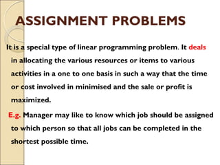 ASSIGNMENT PROBLEMS
It is a special type of linear programming problem. It deals
in allocating the various resources or items to various
activities in a one to one basis in such a way that the time
or cost involved in minimised and the sale or profit is
maximized.
E.g. Manager may like to know which job should be assigned
to which person so that all jobs can be completed in the
shortest possible time.
 