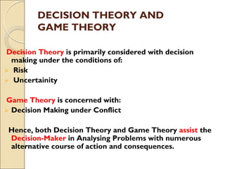 DECISION THEORY AND
GAME THEORY
Decision Theory is primarily considered with decision
making under the conditions of:
 Risk
 Uncertainity
Game Theory is concerned with:
 Decision Making under Conflict
Hence, both Decision Theory and Game Theory assist the
Decision-Maker in Analysing Problems with numerous
alternative course of action and consequences.
 
