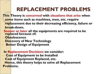 REPLACEMENT PROBLEMS
This Theory is concerned with situations that arise when
some items such as machines, men, etc. require
replacement due to their decreasing efficiency, failure or
break-down.
Sooner or later all the equipments are required to be
replaced because of:
 Obsolescence
 Discovery of New Technology
 Better Design of Equipment
In Replacement Decisions we consider:
 Cost of Equipment to be Installed
 Cost of Equipment Replaced, etc.
Hence, this theory helps to solve all Replacement
Problems.
 