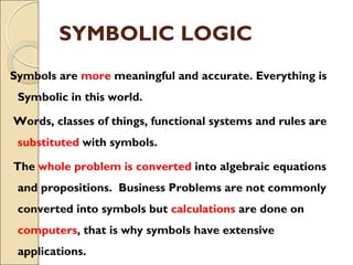 SYMBOLIC LOGIC
Symbols are more meaningful and accurate. Everything is
Symbolic in this world.
Words, classes of things, functional systems and rules are
substituted with symbols.
The whole problem is converted into algebraic equations
and propositions. Business Problems are not commonly
converted into symbols but calculations are done on
computers, that is why symbols have extensive
applications.
 