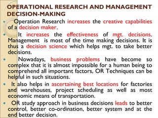 OPERATIONAL RESEARCH AND MANAGEMENT
DECISION-MAKING
 Operation Research increases the creative capabilities
of a decision maker.
 It increases the effectiveness of mgt. decisions.
Management is most of the time making decisions. It is
thus a decision science which helps mgt. to take better
decisions.
 Nowadays, business problems have become so
complex that it is almost impossible for a human being to
comprehend all important factors, OR Techniques can be
helpful in such situations.
 It also helps in ascertaining best locations for factories
and warehouses, project scheduling as well as most
economic means of transportation.
 OR study approach in business decisions leads to better
control, better co-ordination, better system and at the
end better decision.
 