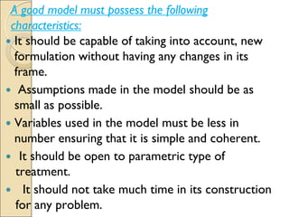 A good model must possess the following
characteristics:
 It should be capable of taking into account, new
formulation without having any changes in its
frame.
 Assumptions made in the model should be as
small as possible.
 Variables used in the model must be less in
number ensuring that it is simple and coherent.
 It should be open to parametric type of
treatment.
 It should not take much time in its construction
for any problem.
 