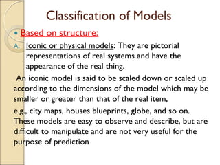 Classification of Models
 Based on structure:
A. Iconic or physical models: They are pictorial
representations of real systems and have the
appearance of the real thing.
An iconic model is said to be scaled down or scaled up
according to the dimensions of the model which may be
smaller or greater than that of the real item,
e.g., city maps, houses blueprints, globe, and so on.
These models are easy to observe and describe, but are
difficult to manipulate and are not very useful for the
purpose of prediction
 